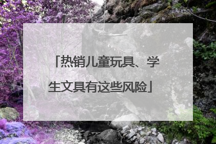 热销儿童玩具、学生文具有这些风险